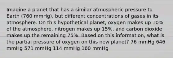 Imagine a planet that has a similar atmospheric pressure to Earth (760 mmHg), but different concentrations of gases in its atmosphere. On this hypothetical planet, oxygen makes up 10% of the atmosphere, nitrogen makes up 15%, and carbon dioxide makes up the remaining 75%. Based on this information, what is the partial pressure of oxygen on this new planet? 76 mmHg 646 mmHg 571 mmHg 114 mmHg 160 mmHg