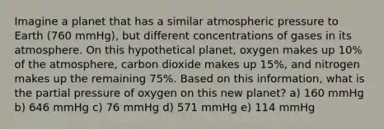 Imagine a planet that has a similar atmospheric pressure to Earth (760 mmHg), but different concentrations of gases in its atmosphere. On this hypothetical planet, oxygen makes up 10% of the atmosphere, carbon dioxide makes up 15%, and nitrogen makes up the remaining 75%. Based on this information, what is the partial pressure of oxygen on this new planet? a) 160 mmHg b) 646 mmHg c) 76 mmHg d) 571 mmHg e) 114 mmHg