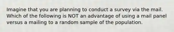 Imagine that you are planning to conduct a survey via the mail. Which of the following is NOT an advantage of using a mail panel versus a mailing to a random sample of the population.