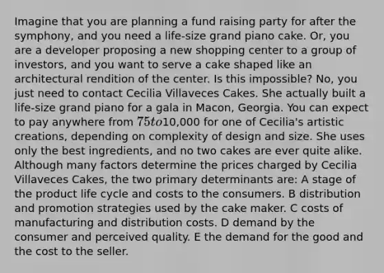 Imagine that you are planning a fund raising party for after the symphony, and you need a life-size grand piano cake. Or, you are a developer proposing a new shopping center to a group of investors, and you want to serve a cake shaped like an architectural rendition of the center. Is this impossible? No, you just need to contact Cecilia Villaveces Cakes. She actually built a life-size grand piano for a gala in Macon, Georgia. You can expect to pay anywhere from 75 to10,000 for one of Cecilia's artistic creations, depending on complexity of design and size. She uses only the best ingredients, and no two cakes are ever quite alike. Although many factors determine the prices charged by Cecilia Villaveces Cakes, the two primary determinants are: A stage of the product life cycle and costs to the consumers. B distribution and promotion strategies used by the cake maker. C costs of manufacturing and distribution costs. D demand by the consumer and perceived quality. E the demand for the good and the cost to the seller.