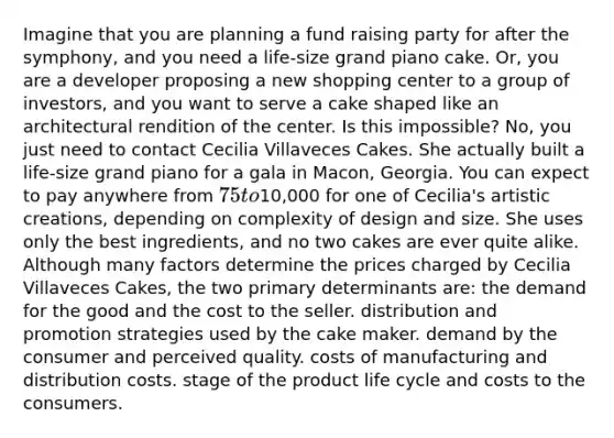 Imagine that you are planning a fund raising party for after the symphony, and you need a life-size grand piano cake. Or, you are a developer proposing a new shopping center to a group of investors, and you want to serve a cake shaped like an architectural rendition of the center. Is this impossible? No, you just need to contact Cecilia Villaveces Cakes. She actually built a life-size grand piano for a gala in Macon, Georgia. You can expect to pay anywhere from 75 to10,000 for one of Cecilia's artistic creations, depending on complexity of design and size. She uses only the best ingredients, and no two cakes are ever quite alike. Although many factors determine the prices charged by Cecilia Villaveces Cakes, the two primary determinants are: the demand for the good and the cost to the seller. distribution and promotion strategies used by the cake maker. demand by the consumer and perceived quality. costs of manufacturing and distribution costs. stage of the product life cycle and costs to the consumers.