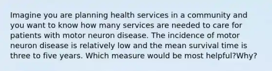 Imagine you are planning health services in a community and you want to know how many services are needed to care for patients with motor neuron disease. The incidence of motor neuron disease is relatively low and the mean survival time is three to five years. Which measure would be most helpful?Why?