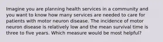 Imagine you are planning health services in a community and you want to know how many services are needed to care for patients with motor neuron disease. The incidence of motor neuron disease is relatively low and the mean survival time is three to five years. Which measure would be most helpful?