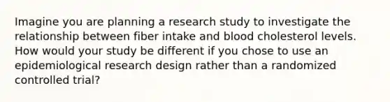 Imagine you are planning a research study to investigate the relationship between fiber intake and blood cholesterol levels. How would your study be different if you chose to use an epidemiological research design rather than a randomized controlled trial?