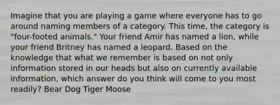 Imagine that you are playing a game where everyone has to go around naming members of a category. This time, the category is "four-footed animals." Your friend Amir has named a lion, while your friend Britney has named a leopard. Based on the knowledge that what we remember is based on not only information stored in our heads but also on currently available information, which answer do you think will come to you most readily? Bear Dog Tiger Moose