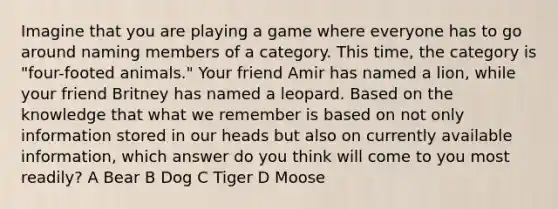 Imagine that you are playing a game where everyone has to go around naming members of a category. This time, the category is "four-footed animals." Your friend Amir has named a lion, while your friend Britney has named a leopard. Based on the knowledge that what we remember is based on not only information stored in our heads but also on currently available information, which answer do you think will come to you most readily? A Bear B Dog C Tiger D Moose