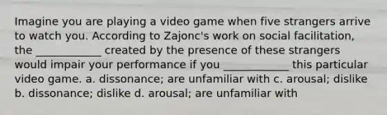 Imagine you are playing a video game when five strangers arrive to watch you. According to Zajonc's work on social facilitation, the ____________ created by the presence of these strangers would impair your performance if you ____________ this particular video game. a. dissonance; are unfamiliar with c. arousal; dislike b. dissonance; dislike d. arousal; are unfamiliar with