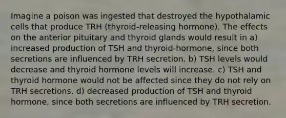 Imagine a poison was ingested that destroyed the hypothalamic cells that produce TRH (thyroid-releasing hormone). The effects on the anterior pituitary and thyroid glands would result in a) increased production of TSH and thyroid-hormone, since both secretions are influenced by TRH secretion. b) TSH levels would decrease and thyroid hormone levels will increase. c) TSH and thyroid hormone would not be affected since they do not rely on TRH secretions. d) decreased production of TSH and thyroid hormone, since both secretions are influenced by TRH secretion.