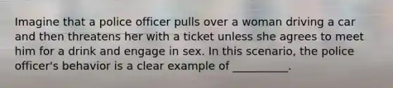 Imagine that a police officer pulls over a woman driving a car and then threatens her with a ticket unless she agrees to meet him for a drink and engage in sex. In this scenario, the police officer's behavior is a clear example of __________.