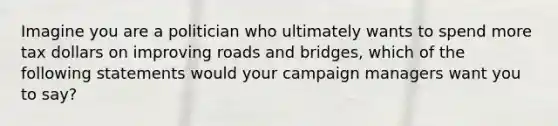 Imagine you are a politician who ultimately wants to spend more tax dollars on improving roads and bridges, which of the following statements would your campaign managers want you to say?