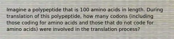 Imagine a polypeptide that is 100 amino acids in length. During translation of this polypeptide, how many codons (including those coding for amino acids and those that do not code for amino acids) were involved in the translation process?