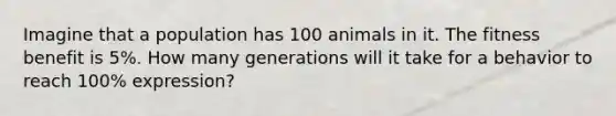 Imagine that a population has 100 animals in it. The fitness benefit is 5%. How many generations will it take for a behavior to reach 100% expression?