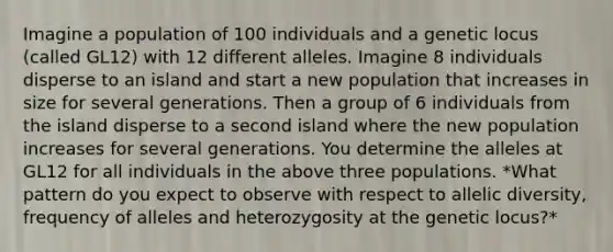 Imagine a population of 100 individuals and a genetic locus (called GL12) with 12 different alleles. Imagine 8 individuals disperse to an island and start a new population that increases in size for several generations. Then a group of 6 individuals from the island disperse to a second island where the new population increases for several generations. You determine the alleles at GL12 for all individuals in the above three populations. *What pattern do you expect to observe with respect to allelic diversity, frequency of alleles and heterozygosity at the genetic locus?*