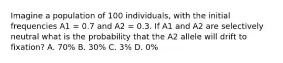 Imagine a population of 100 individuals, with the initial frequencies A1 = 0.7 and A2 = 0.3. If A1 and A2 are selectively neutral what is the probability that the A2 allele will drift to fixation? A. 70% B. 30% C. 3% D. 0%