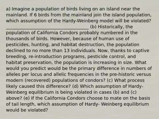 a) Imagine a population of birds living on an island near the mainland. If 6 birds from the mainland join the island population, which assumption of the Hardy-Weinberg model will be violated? _____________________________________ (b) Historically, the population of California Condors probably numbered in the thousands of birds. However, because of human use of pesticides, hunting, and habitat destruction, the population declined to no more than 13 individuals. Now, thanks to captive breeding, re-introduction programs, pesticide control, and habitat preservation, the population is increasing in size. What would you predict would be the primary difference in numbers of alleles per locus and allelic frequencies in the pre-historic versus modern (recovered) populations of condors? (c) What process likely caused this difference? (d) Which assumption of Hardy-Weinberg equilibrium is being violated in cases (b) and (c) above? (e) If the California Condors choose to mate on the basis of tail length, which assumption of Hardy- Weinberg equilibrium would be violated?