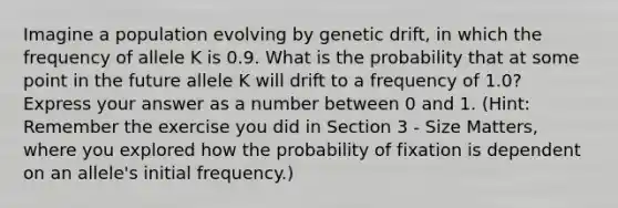 Imagine a population evolving by genetic drift, in which the frequency of allele K is 0.9. What is the probability that at some point in the future allele K will drift to a frequency of 1.0? Express your answer as a number between 0 and 1. (Hint: Remember the exercise you did in Section 3 - Size Matters, where you explored how the probability of fixation is dependent on an allele's initial frequency.)