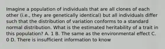 Imagine a population of individuals that are all clones of each other (i.e., they are genetically identical) but all individuals differ such that the distribution of variation conforms to a standard normal distribution. What is the estimated heritability of a trait in this population? A. 1 B. The same as the environmental effect C. 0 D. There is insufficient information to know