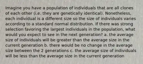 Imagine you have a population of individuals that are all clones of each other (i.e. they are genetically identical). Nonetheless, each individual is a different size so the size of individuals varies according to a standard normal distribution. If there was strong selection favoring the largest individuals in the population, what would you expect to see in the next generation? a. the average size of individuals will be <a href='https://www.questionai.com/knowledge/ktgHnBD4o3-greater-than' class='anchor-knowledge'>greater than</a> the average size in the current generation b. there would be no change in the average size between the 2 generations c. the average size of individuals will be <a href='https://www.questionai.com/knowledge/k7BtlYpAMX-less-than' class='anchor-knowledge'>less than</a> the average size in the current generation