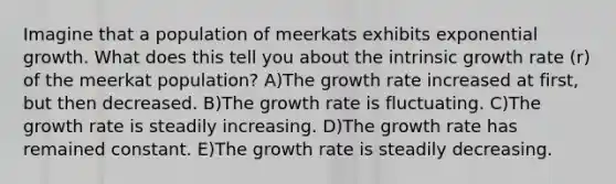 Imagine that a population of meerkats exhibits exponential growth. What does this tell you about the intrinsic growth rate (r) of the meerkat population? A)The growth rate increased at first, but then decreased. B)The growth rate is fluctuating. C)The growth rate is steadily increasing. D)The growth rate has remained constant. E)The growth rate is steadily decreasing.