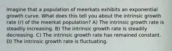 Imagine that a population of meerkats exhibits an exponential growth curve. What does this tell you about the intrinsic growth rate (r) of the meerkat population? A) The intrinsic growth rate is steadily increasing. B) The intrinsic growth rate is steadily decreasing. C) The intrinsic growth rate has remained constant. D) The intrinsic growth rate is fluctuating.