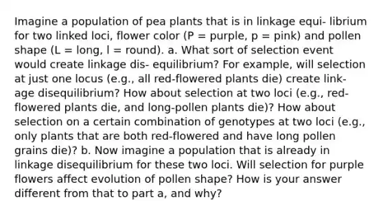 Imagine a population of pea plants that is in linkage equi- librium for two linked loci, flower color (P = purple, p = pink) and pollen shape (L = long, l = round). a. What sort of selection event would create linkage dis- equilibrium? For example, will selection at just one locus (e.g., all red-flowered plants die) create link- age disequilibrium? How about selection at two loci (e.g., red-flowered plants die, and long-pollen plants die)? How about selection on a certain combination of genotypes at two loci (e.g., only plants that are both red-flowered and have long pollen grains die)? b. Now imagine a population that is already in linkage disequilibrium for these two loci. Will selection for purple flowers affect evolution of pollen shape? How is your answer different from that to part a, and why?