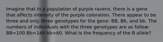 Imagine that in a population of purple ravens, there is a gene that affects intensity of the purple coloration. There appear to be three and only three genotypes for the gene: BB, Bb, and bb. The numbers of individuals with the three genotypes are as follow: BB=100 Bb=140 bb=60. What is the frequency of the B allele?