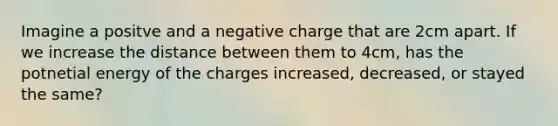 Imagine a positve and a negative charge that are 2cm apart. If we increase the distance between them to 4cm, has the potnetial energy of the charges increased, decreased, or stayed the same?