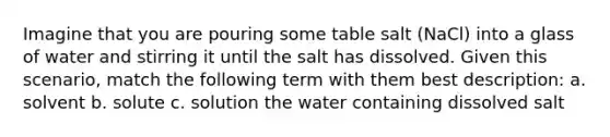 Imagine that you are pouring some table salt (NaCl) into a glass of water and stirring it until the salt has dissolved. Given this scenario, match the following term with them best description: a. solvent b. solute c. solution the water containing dissolved salt