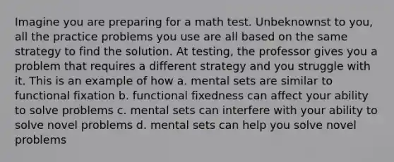 Imagine you are preparing for a math test. Unbeknownst to you, all the practice problems you use are all based on the same strategy to find the solution. At testing, the professor gives you a problem that requires a different strategy and you struggle with it. This is an example of how a. mental sets are similar to functional fixation b. functional fixedness can affect your ability to solve problems c. mental sets can interfere with your ability to solve novel problems d. mental sets can help you solve novel problems