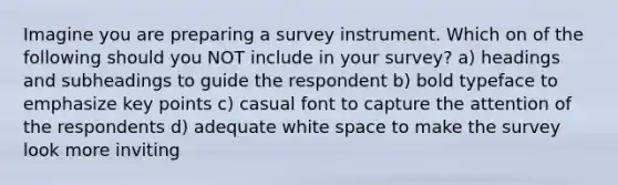 Imagine you are preparing a survey instrument. Which on of the following should you NOT include in your survey? a) headings and subheadings to guide the respondent b) bold typeface to emphasize key points c) casual font to capture the attention of the respondents d) adequate white space to make the survey look more inviting