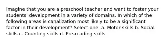 Imagine that you are a preschool teacher and want to foster your students' development in a variety of domains. In which of the following areas is canalization most likely to be a significant factor in their development? Select one: a. Motor skills b. Social skills c. Counting skills d. Pre-reading skills