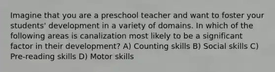 Imagine that you are a preschool teacher and want to foster your students' development in a variety of domains. In which of the following areas is canalization most likely to be a significant factor in their development? A) Counting skills B) Social skills C) Pre-reading skills D) Motor skills