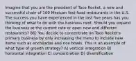 Imagine that you are the president of Taco Rocket, a new and successful chain of 100 Mexican fast-food restaurants in the U.S. The success you have experienced in the last five years has you thinking of what to do with the business next. Should you expand the business at the current rate or open new and different restaurants? 86) You decide to concentrate on Taco Rocket's primary business by only increasing the menu to include new items such as enchiladas and rice bowls. This is an example of what type of growth strategy? A) vertical integration B) horizontal integration C) concentration D) diversification