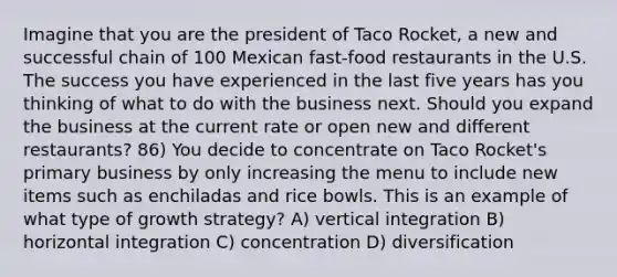 Imagine that you are the president of Taco Rocket, a new and successful chain of 100 Mexican fast-food restaurants in the U.S. The success you have experienced in the last five years has you thinking of what to do with the business next. Should you expand the business at the current rate or open new and different restaurants? 86) You decide to concentrate on Taco Rocket's primary business by only increasing the menu to include new items such as enchiladas and rice bowls. This is an example of what type of growth strategy? A) vertical integration B) horizontal integration C) concentration D) diversification