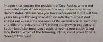 Imagine that you are the president of Taco Rocket, a new and successful chain of 100 Mexican fast-food restaurants in the United States. The success you have experienced in the last five years has you thinking of what to do with the business next. Should you expand the business at the current rate or open new and different restaurants? 87) Noting the growing popularity of South-East Asian food, you decide to open a new outlet called Rice Rocket. Which of the following, if true, could prove to be a threat to this plan?