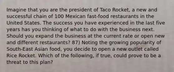 Imagine that you are the president of Taco Rocket, a new and successful chain of 100 Mexican fast-food restaurants in the United States. The success you have experienced in the last five years has you thinking of what to do with the business next. Should you expand the business at the current rate or open new and different restaurants? 87) Noting the growing popularity of South-East Asian food, you decide to open a new outlet called Rice Rocket. Which of the following, if true, could prove to be a threat to this plan?