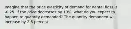 Imagine that the price elasticity of demand for dental floss is -0.25. If the price decreases by 10%, what do you expect to happen to quantity demanded? The quantity demanded will increase by 2.5 percent