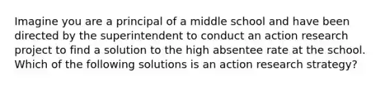 Imagine you are a principal of a middle school and have been directed by the superintendent to conduct an action research project to find a solution to the high absentee rate at the school. Which of the following solutions is an action research strategy?