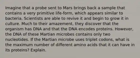 Imagine that a probe sent to Mars brings back a sample that contains a very primitive life-form, which appears similar to bacteria. Scientists are able to revive it and begin to grow it in culture. Much to their amazement, they discover that the organism has DNA and that the DNA encodes proteins. However, the DNA of these Martian microbes contains only two nucleotides. If the Martian microbe uses triplet codons, what is the maximum number of different amino acids that it can have in its proteins? Explain.