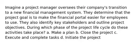 Imagine a project manager oversees their company's transition to a new financial management system. They determine that the project goal is to make the financial portal easier for employees to use. They also identify key stakeholders and outline project objectives. During which phase of the project life cycle do these activities take place? a. Make a plan b. Close the project c. Execute and complete tasks d. Initiate the project