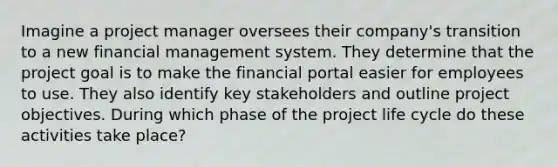 Imagine a project manager oversees their company's transition to a new financial management system. They determine that the project goal is to make the financial portal easier for employees to use. They also identify key stakeholders and outline project objectives. During which phase of the project life cycle do these activities take place?