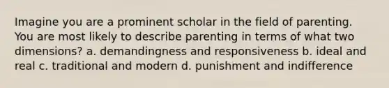 Imagine you are a prominent scholar in the field of parenting. You are most likely to describe parenting in terms of what two dimensions? a. demandingness and responsiveness b. ideal and real c. traditional and modern d. punishment and indifference