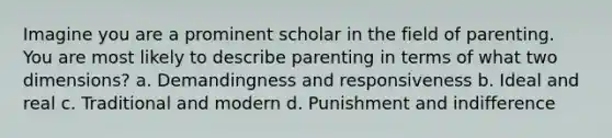 Imagine you are a prominent scholar in the field of parenting. You are most likely to describe parenting in terms of what two dimensions? a. Demandingness and responsiveness b. Ideal and real c. Traditional and modern d. Punishment and indifference