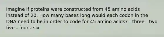 Imagine if proteins were constructed from 45 amino acids instead of 20. How many bases long would each codon in the DNA need to be in order to code for 45 amino acids? - three - two five - four - six