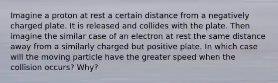 Imagine a proton at rest a certain distance from a negatively charged plate. It is released and collides with the plate. Then imagine the similar case of an electron at rest the same distance away from a similarly charged but positive plate. In which case will the moving particle have the greater speed when the collision occurs? Why?