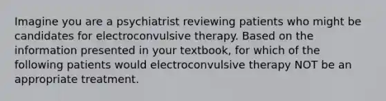 Imagine you are a psychiatrist reviewing patients who might be candidates for electroconvulsive therapy. Based on the information presented in your textbook, for which of the following patients would electroconvulsive therapy NOT be an appropriate treatment.