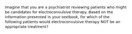 Imagine that you are a psychiatrist reviewing patients who might be candidates for electroconvulsive therapy. Based on the information presented in your textbook, for which of the following patients would electroconvulsive therapy NOT be an appropriate treatment?