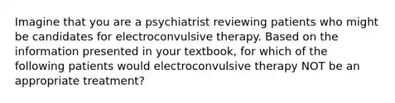 Imagine that you are a psychiatrist reviewing patients who might be candidates for electroconvulsive therapy. Based on the information presented in your textbook, for which of the following patients would electroconvulsive therapy NOT be an appropriate treatment?