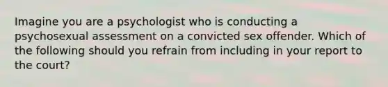 Imagine you are a psychologist who is conducting a psychosexual assessment on a convicted sex offender. Which of the following should you refrain from including in your report to the court?