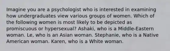 Imagine you are a psychologist who is interested in examining how undergraduates view various groups of women. Which of the following women is most likely to be depicted as promiscuous or hypersexual? Ashaki, who is a Middle-Eastern woman. Le, who is an Asian woman. Stephanie, who is a Native American woman. Karen, who is a White woman.